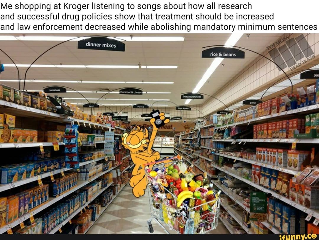 Me shopping at Kroger listening to songs about how all research and successful drug policies show that treatment should be increased and law enforcement decreased while abolishing mandatory minimum sentences
