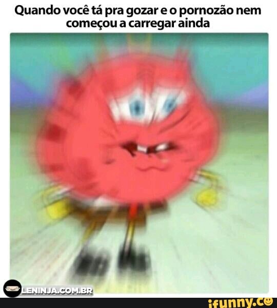 Quando você tá pra gozar e o pornozão nem
começou a carregar ainda
