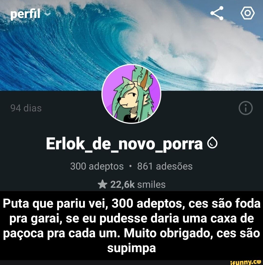 perfil
Erlok de novo porra O
300 adeptos 861 adesões
22,6k smiles
Puta que pariu vei, 300 adeptos, ces são foda pra garai, se eu pudesse daria uma caxa de paçoca pra cada um. Muito obrigado, ces são supimpa - Puta que pariu vei, 300 adeptos, ces são foda pra garai, se eu pudesse daria uma caxa de paçoca pra cada um. Muito obrigado, ces são supimpa