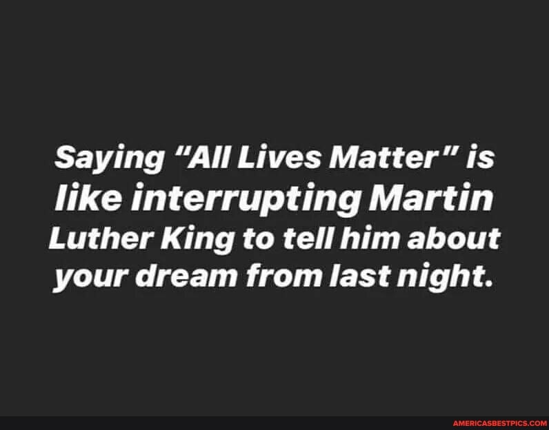 Saying "All Lives Matter" is like interrupting Martin
Luther King to tell him about your dream from last night.