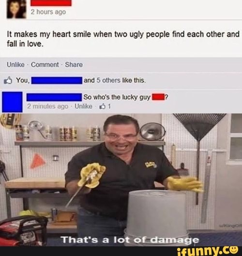It makes my heart smile when two ugly people find each other and fall in love.
Unlike - Comment - Share
You, and 5 others lke this.
oo 0 Lucky ovy