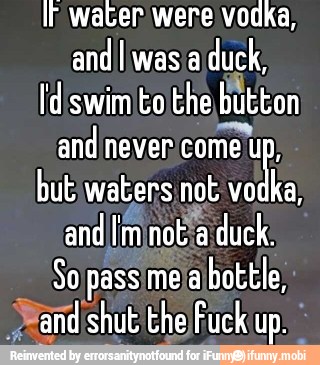 If water were vodka,
and! was a
duck,
button
and never
come up:
butiwaters not vo
a,
Sopassimelabottle,
and shut the)Fuckup.