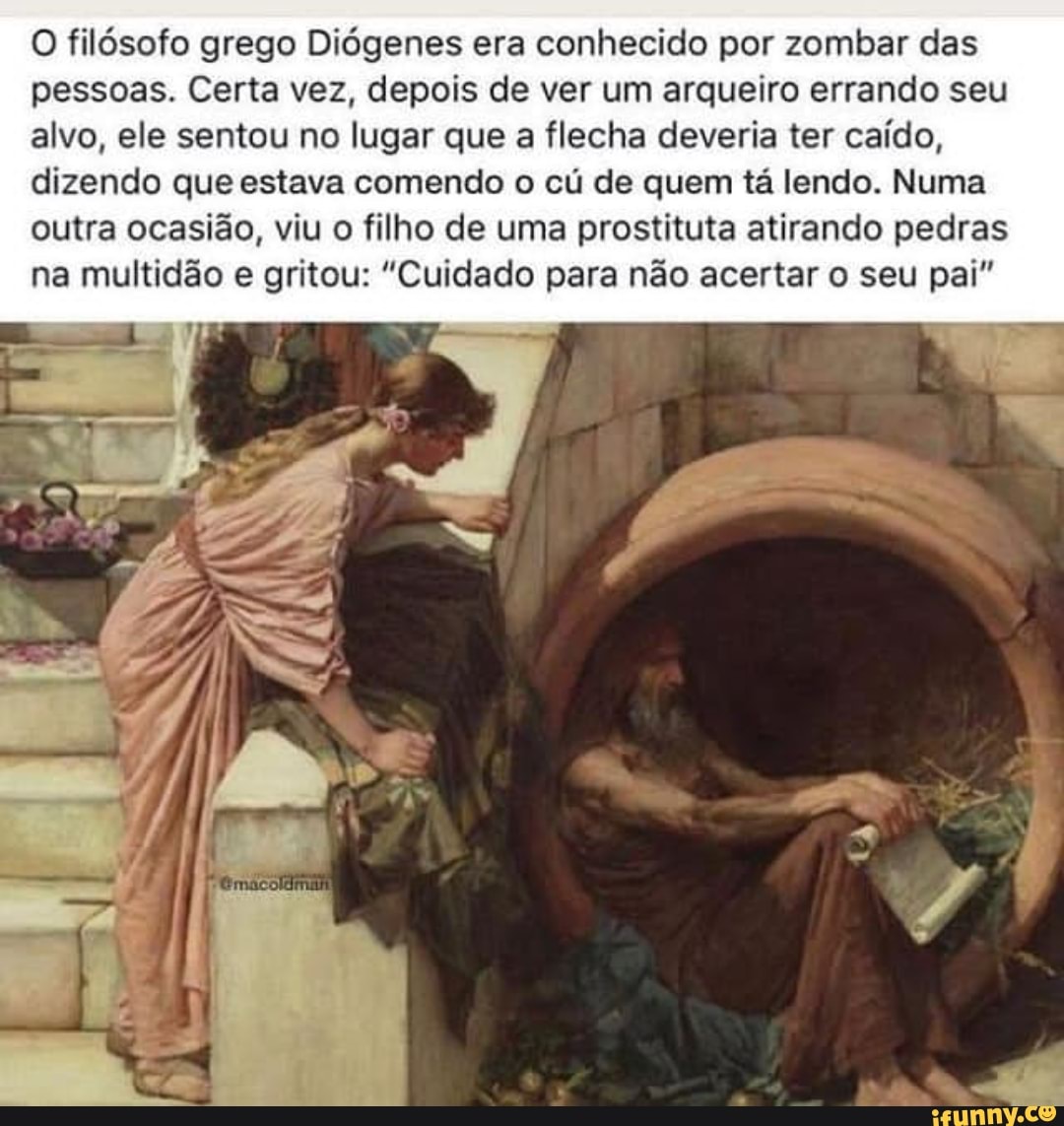 O filósofo grego Diógenes era conhecido por zombar das
pessoas. Certa vez, depois de ver um arqueiro errando seu
alvo, ele sentou no lugar que a flecha deveria ter caído,
dizendo que estava comendo o cú de quem tá lendo. Numa
outra ocasião, viu o filho de uma prostituta atirando pedras
na multidão e gritou: "Cuidado para não acertar o seu pai"