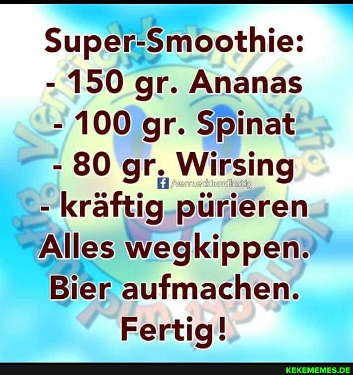 Super-Smoothie:
- 150 gr. Ananas
- 100 gr. Spinat
- 80 gr, Wirsing
- kräftig pürieren
Alles wegkippen.
Bier aufmachen.
Fertig!