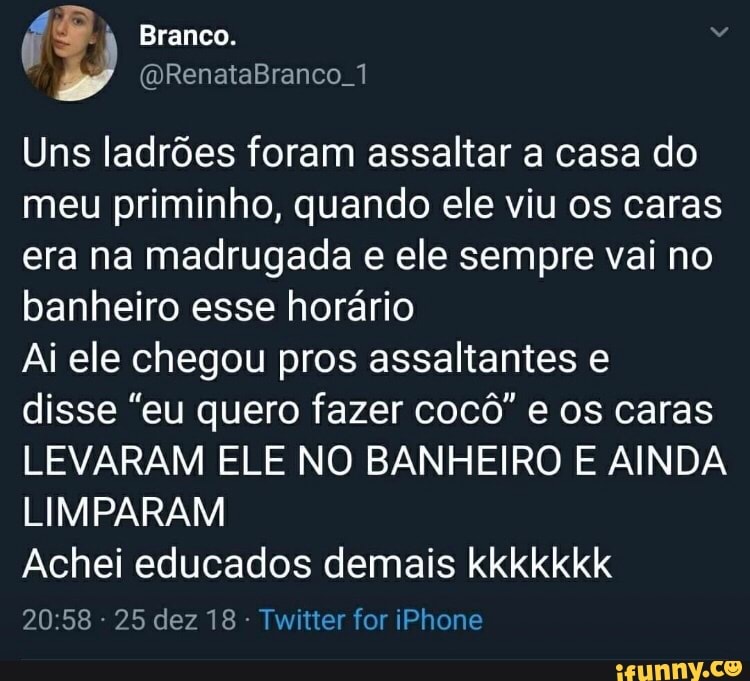 Uns ladrões foram assaltar a casa do
meu priminho, quando ele viu os caras
era na madrugada e ele sempre vai no
banheiro esse horário
Ai ele chegou pros assaltantes e
disse "eu quero fazer cocô" e os caras
LEVARAM ELE NO BANHEIRO E AINDA
LIMPARAM
Achei educados demais kkkkkkk
Twitter for iPhone