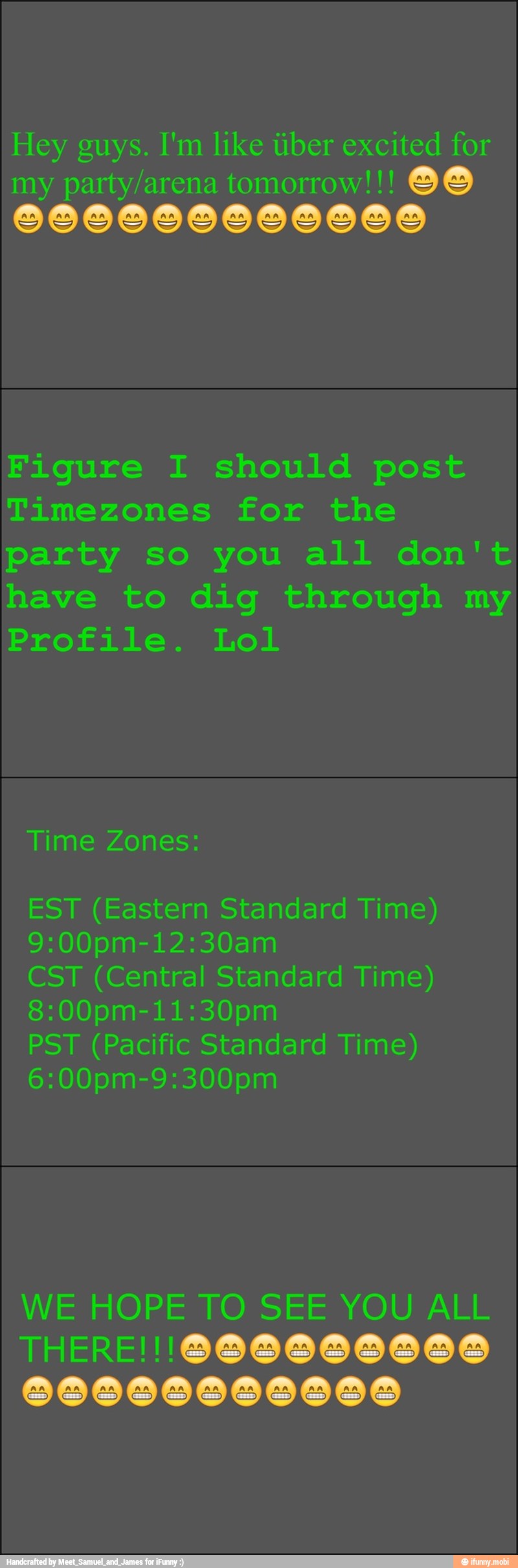 Hey guys. I'm like tiber excited for
my party/arena tomorrow!!! 86
Figure I should post
Timezones for the
party so you all don't
have to dig through my
Profile. Lol
EST (Eastern Standard Time)
CST (Central Standard Time)
(Pacific Standard Time)