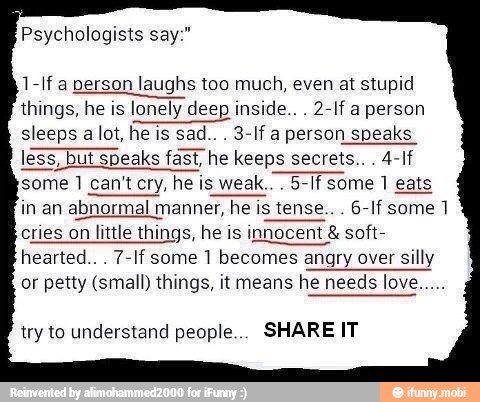 Psychologists say:"
1-If a person laughs too much, even at stupid
things, he is lonely deep inside... 2-If a person
sleeps
sad... 3-If a person speaks
less, but speaks
fast, he keeps secrets... 4-If
5-If some 1 eats
in an abnormal manner, he is tense... 6-If some 17
cries on little things, he is innocent soft-
hearted... 7-If some 1 becomes angry over silly
or petty (small) things, it means he needs love.....
try to understand people... SHARE IT
