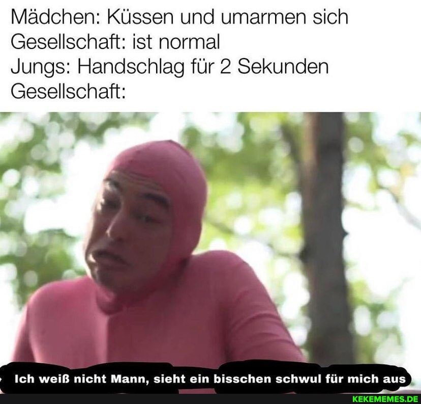 Mädchen: Küssen und umarmen sich
Gesellschaft: ist normal
Jungs: Handschlag für 2 Sekunden
Gesellschaft:
Ich weiß nicht Mann. sieht ein bisschen schwul für mich aus