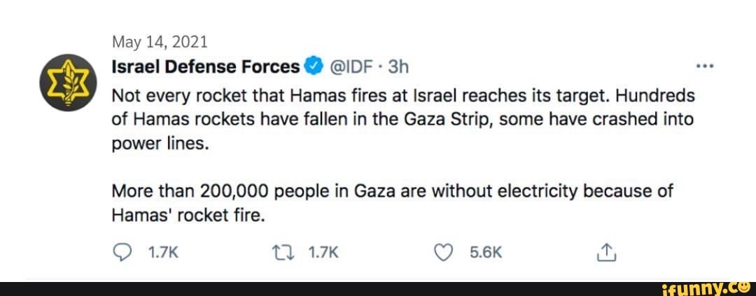 May 14, 2021
Israel Defense Forces @IDF
Not every rocket that Hamas fires at Israel reaches its target. Hundreds of Hamas rockets have fallen in the Gaza Strip, some have crashed into power lines.
More than 200,000 people in Gaza are without electricity because of
Hamas' rocket fire.
1.7K TV. 1.7K 5.6K ity