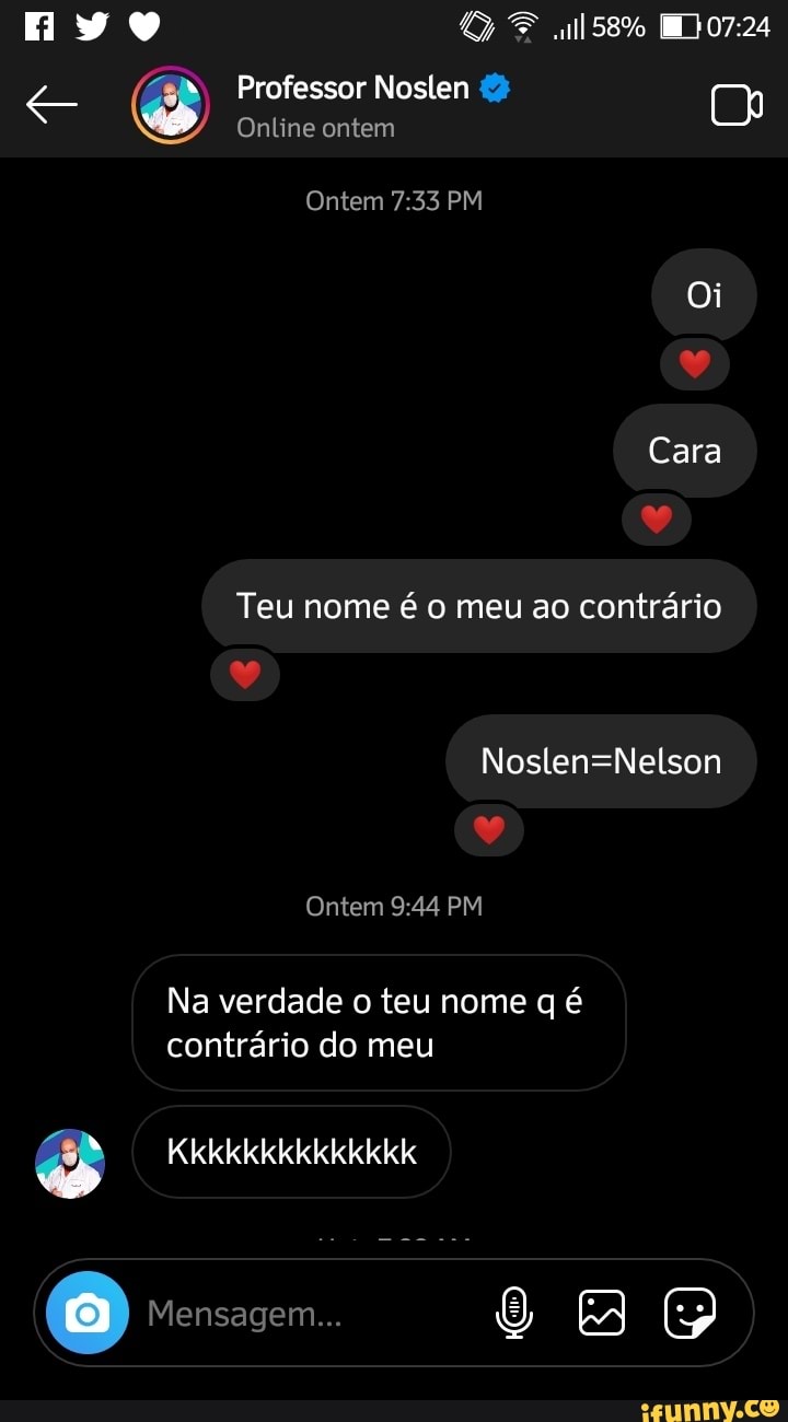 ml58%
Professor Noslen (2)
Online ontem
Ontem PM
Oi
ar
Cara
Teu nome é o meu ao contrário
ar
as
Ontem PM
Na verdade o teu nome q é contrário do meu
Kkkkkkkkkkkkkk
O Mensagem...