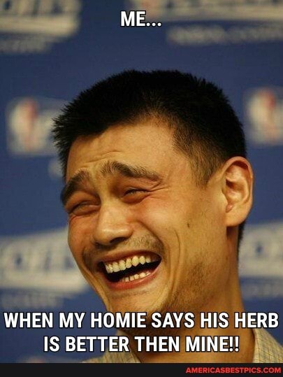 ME...
WHEN MY HOMIE SAYS HIS HERB IS BETTER THEN MINE!!