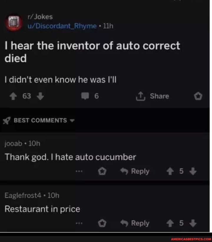 r/ Jokes
I hear the inventor of auto correct died
I didn't even know he was I'Il
63 6 Share
BEST COMMENTS
jooab
Thank god. I hate auto cucumber
Reply 5
Eaglefrost4
Restaurant in price
Reply 5