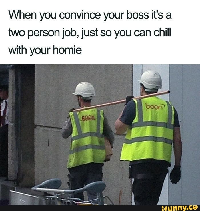 When you convince your boss it's a
two person job, just so you can chill
with your homie