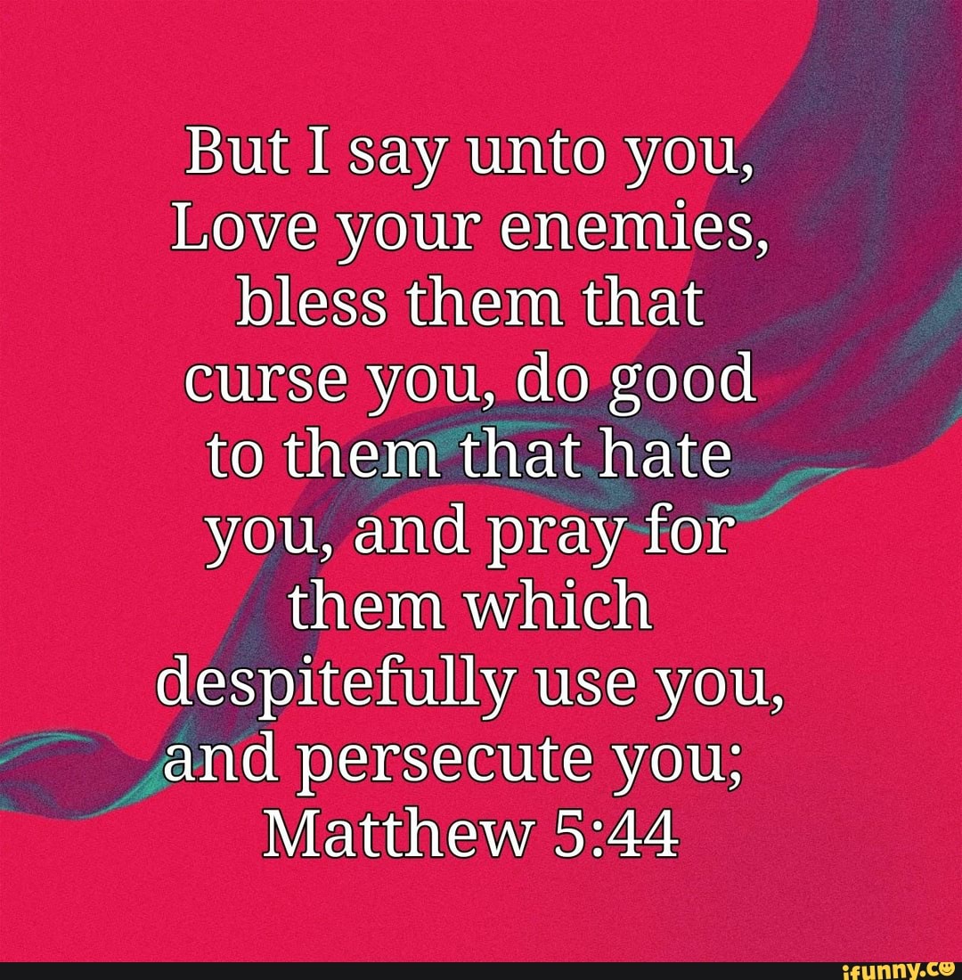 But I say unto you, Love your enemies, bless them that curse you, do