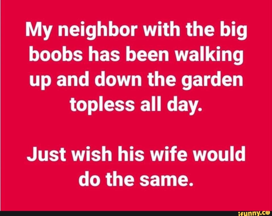 My neighbor with the big boobs has been walking up and down the garden  topless all day. Just wish his wife would do the same. - iFunny