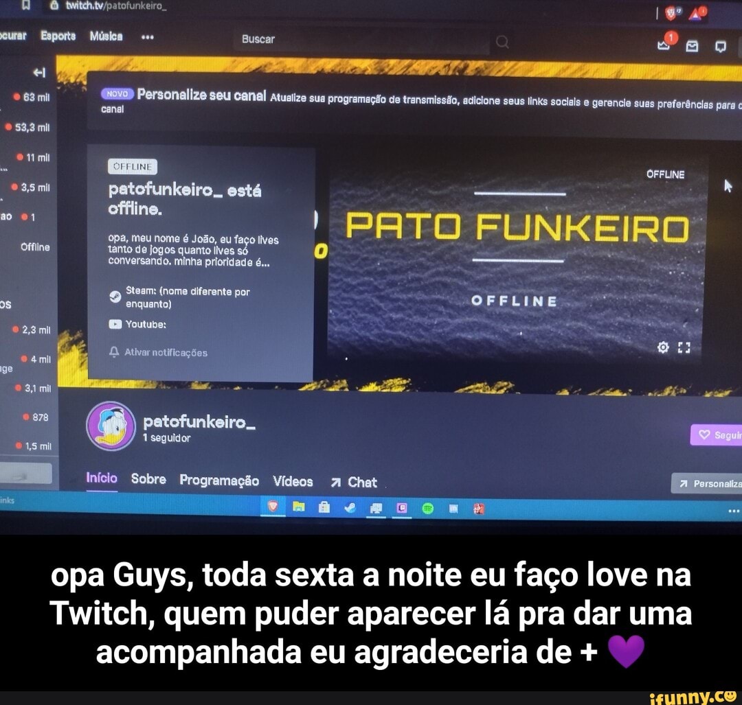 urar Esports Música Buscar canal al
83,9 mil
Personalize seu canal atualize sua programação de transmissão, adicione seus links sociais gerencie suas preferências para
EB OrFINE petofunkeiro,. está offline.
I PATO FUNKEIRO opa, meu nome é eu faço lIves
Sisam (nome diferente por
Ofine tamo do de de jogos quanto é... hã ha :
OFFLINE.
ge I
878 patofunkeiro..
seguidor
Início Sobre Programação Vídeos A Chat Persona
opa Guys, toda sexta a noite eu faço love na
Twitch, quem puder aparecer lá pra dar uma acompanhada eu agradeceria de + - opa Guys, toda sexta a noite eu faço love na Twitch, quem puder aparecer lá pra dar uma acompanhada eu agradeceria de + 💜
