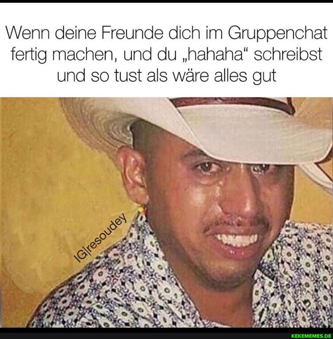 Wenn deine Freunde dich im Gruppenchat fertig machen, und du "hahaha" schreibst und so tust als wäre alles gut