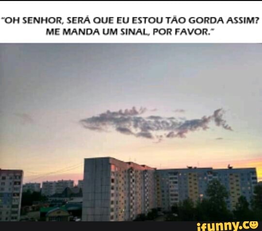 "OH SENHOR, SERA QUE EU ESTOU TÃO GORDA ASSIM?
ME MANDA UM SINAL, POR FAVOR."