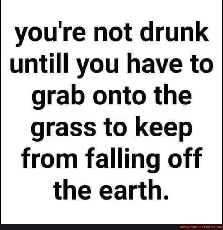 you're not drunk untill you have to grab onto the grass to keep from falling off the earth.