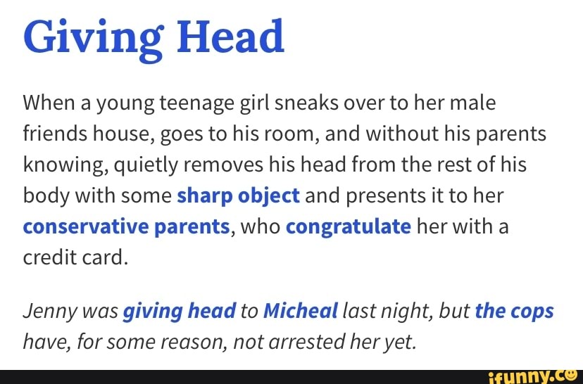Giving Head
When a young teenage girl sneaks over to her male
friends house, goes to his room, and without his parents
knowing, quietly removes his head from the rest of his
body with some sharp object and presents it to her
conservative parents, who congratulate her with a
credit card.
Jenny was giving head to Micheal last night, but the cops
have, for some reason, not arrested her yet.
