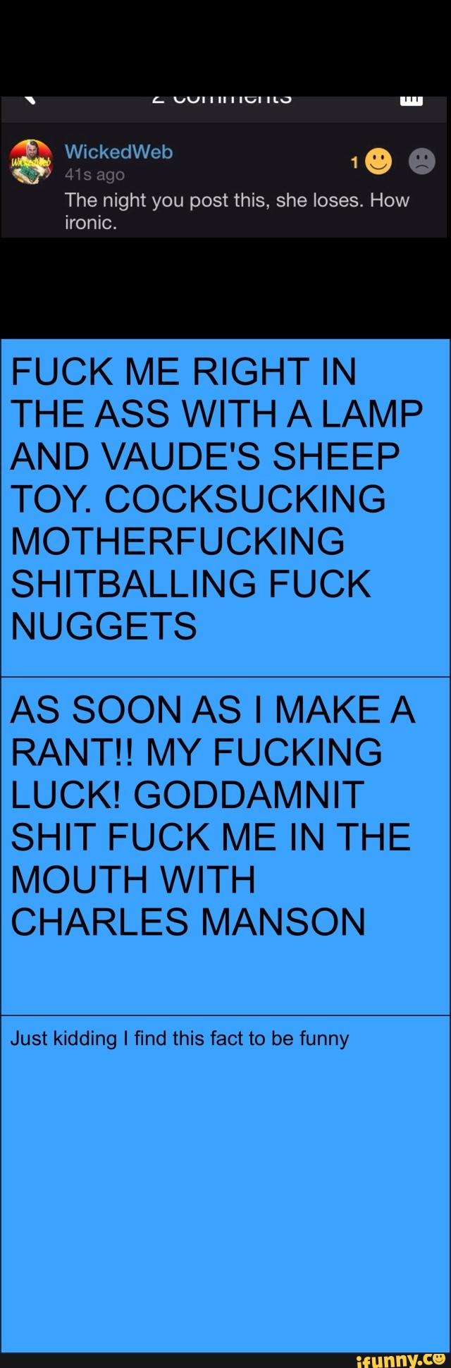 FUCK ME RIGHT IN
THE ASS WITH A LAMP
AND VAUDE'S SHEEP
TOY. COCKSUCKING
MOTHERFUCKING
SHITBALLING FUCK
NUGGETS
AS SOON AS I MAKE A
RANTH MY FUCKING
LUCK! GODDAMNIT
SHIT FUCK ME IN THE
MOUTH WITH