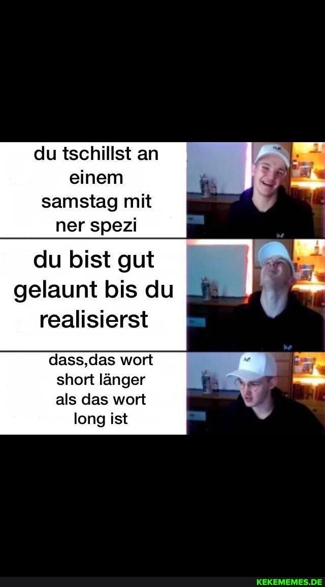 du tschillst an einem samstag mit ner spezi
du bist gut
gelaunt bis du realisierst
dass, das wort short länger als das wort long ist