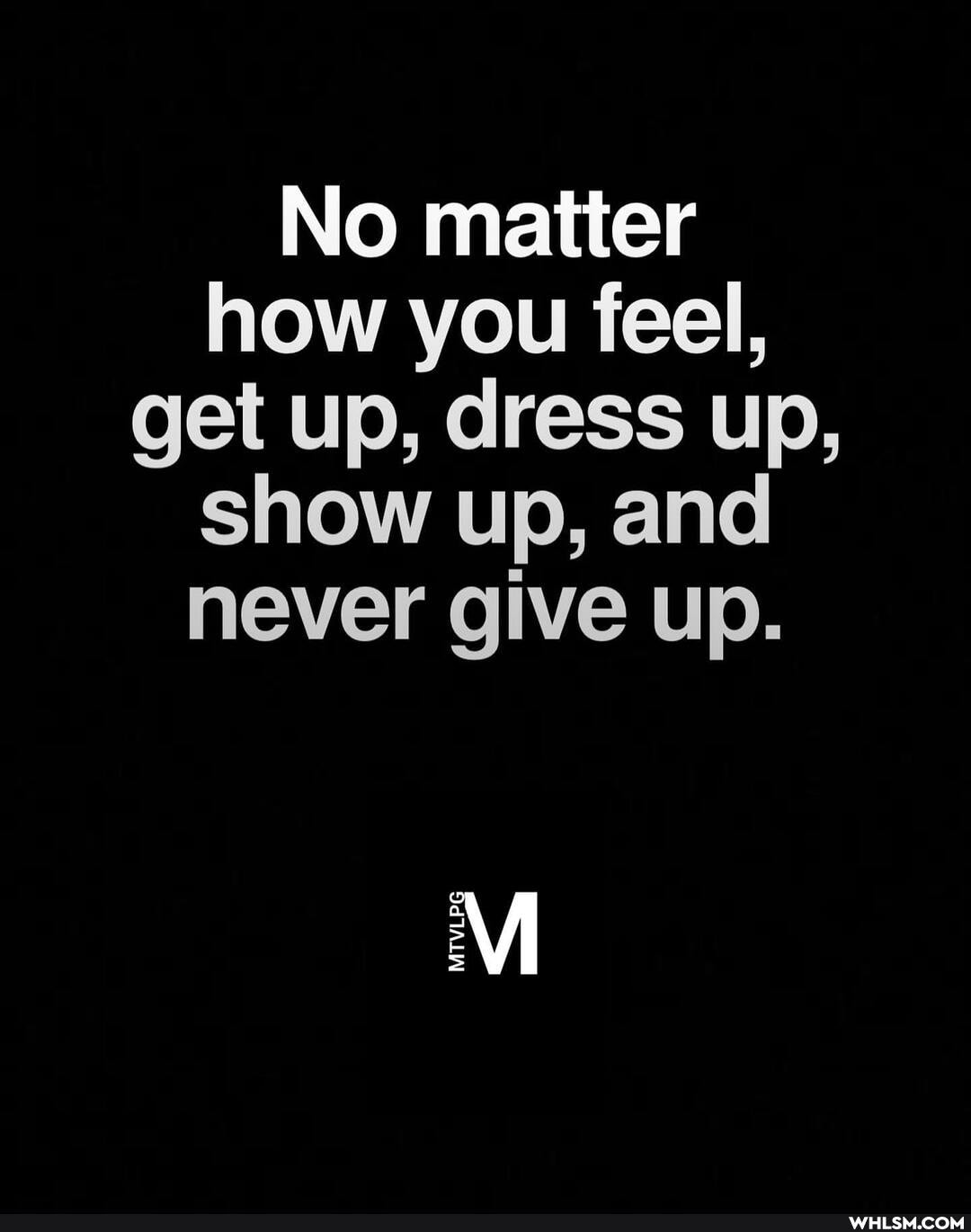 No matter how you feel, get up, dress up, show up, and never give up.