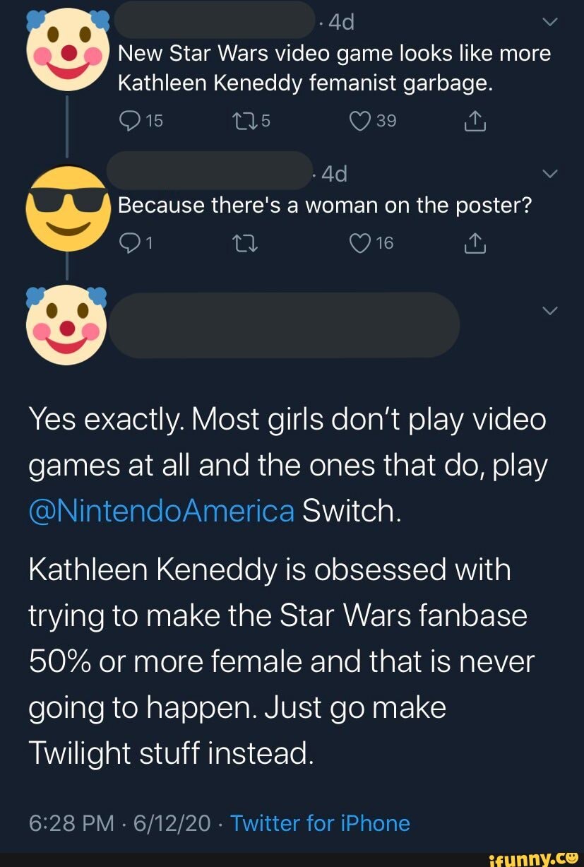 New Star Wars video game looks like more
Kathleen Keneddy femanist garbage.
Because there's a woman on the poster?
Yes exactly. Most girls don't play video games at all and the ones that do, play
@NintendoAmerica Switch.
Kathleen Keneddy is obsessed with trying to make the Star Wars fanbase
50% or more female and that is never going to happen. Just go make
Twilight stuff instead.
PM - - Twitter for iPhone