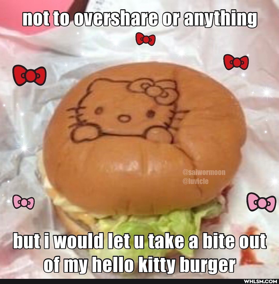 not to overshare.o
cr
but i would let u take a bite out.
of mv hello kitty burger
