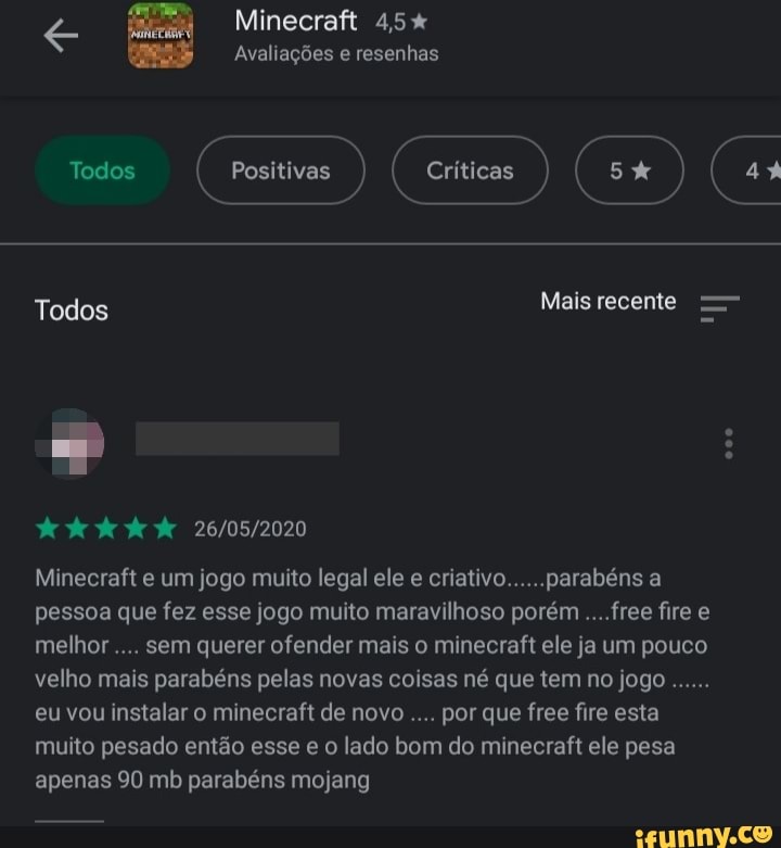 Minecraft 4,5%
ONE Ele RMAC}
Todos críticos ERRA
Todos Mais recente =
DOS LET
Minecraft e um jogo muito legal ele e criativo......parabéns a
pessoa que fez esse jogo muito maravilhoso porém ....free fire e
melhor sem querer ofender mais o minecraft ele ja um pouco
velho mais parabéns pelas novas coisas né que tem no jogo
eu vou instalar o minecraft de novo por que free fire esta
muito pesado então lado bom do minecraft ele