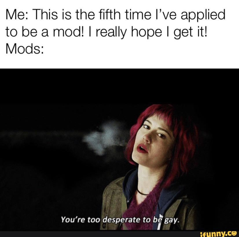 Me: This is the fifth time I’ve applied
to be a mod! I really hope I get it!
Mods:
uv
You're too desperate to
blª gay.