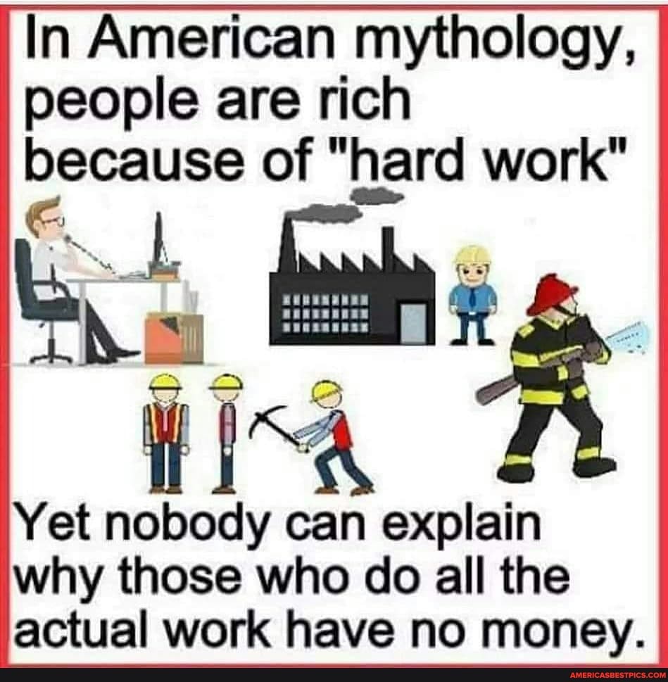 In American mythology, people are rich because of "hard work"
Yet nobody can explain why those who do all the actual work have no money.