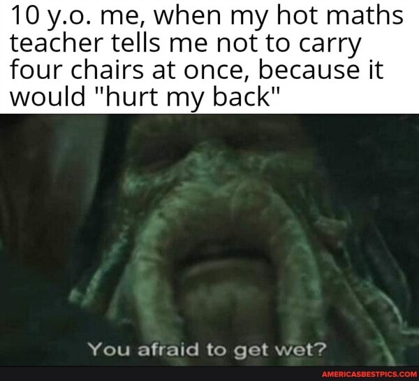 10 y.o. me, when my hot maths teacher tells me not to carry four chairs at once, because it would "hurt my back"
You afraid to get wet?