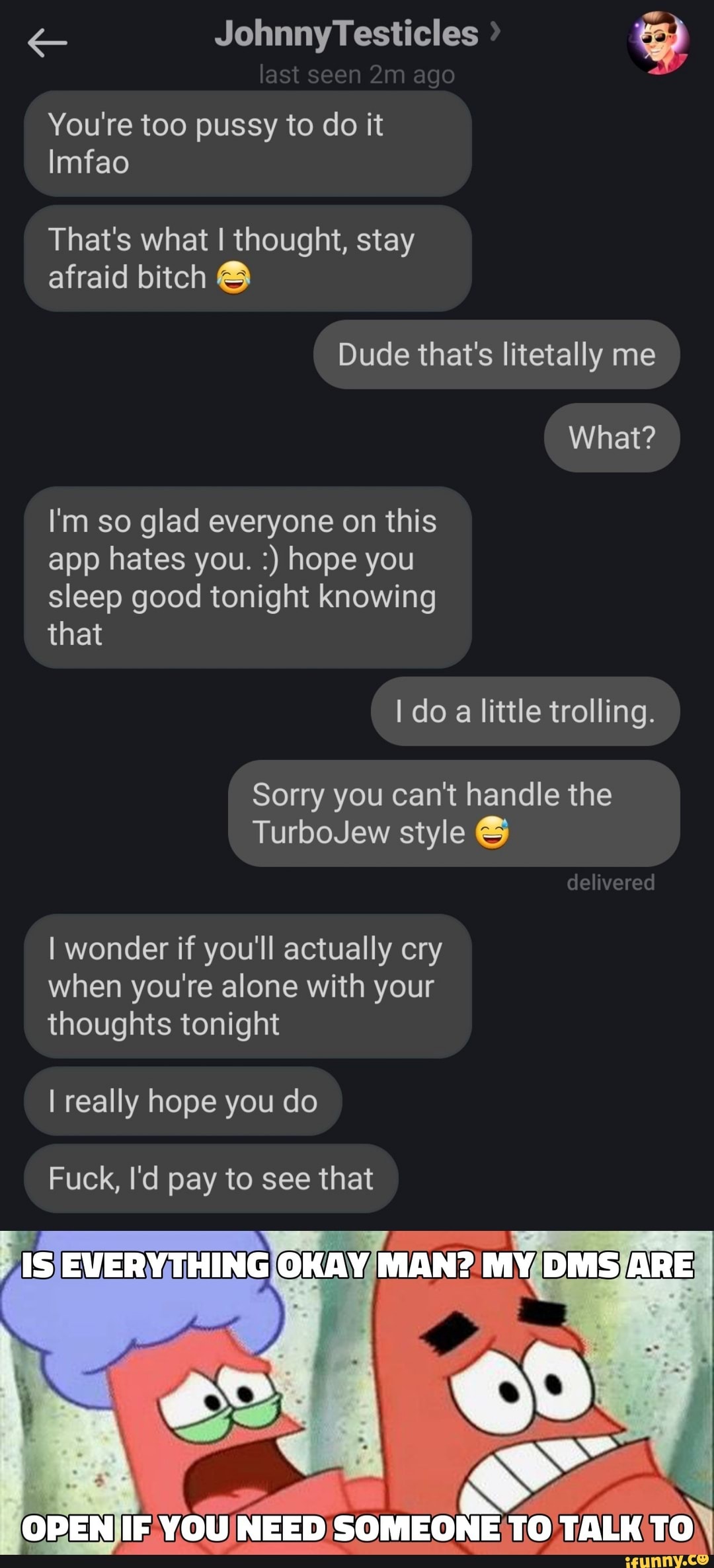Johnny Testicles last see ago
You're too pussy to do it
Imfao
That's what I thought, stay afraid bitch
Dude that's litetally me
What?
I'm so glad everyone on this app hates you. hope you sleep good tonight knowing that
do little trolling.
Sorry you can't handle the
TurboJew style
delivered
I wonder if you'll actually cry when you're alone with your thoughts tonight
I really hope you do
Fuck, I'd pay to see that
IS THING OKAY MAN? MY DMS ARE
OPEN IF YOU NEED SOMEONE TO TALK TO