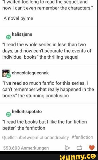 Iwanea loo long w read me sequel, and
now I can’t even rememberthe characters”
A novel by me
@
”I read the whole series ln less than two
days, and now can't separate the events of
Indiwdual books" the thnlling sequel
”l ve read so much fanfic for this senes,‘
can‘t remember what really happened in me
books" me stunning concluswon
“! read lhe boºks but I like the fan (lemon
better" the fanflcnon