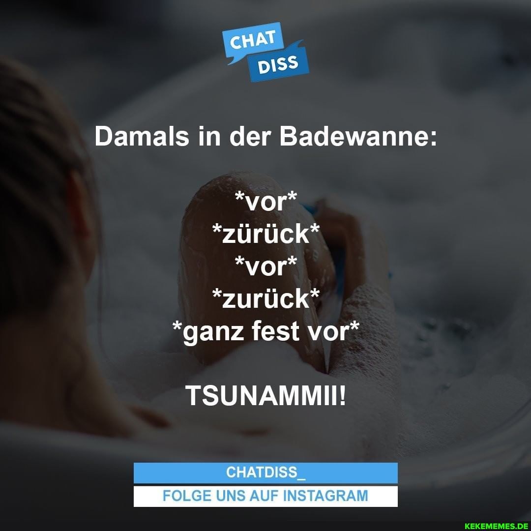 cHAT
pISS
Damals in der Badewanne:
*vor*
*zürück"*
*vor"
*zurück*
*ganz fest vor*
TSUNAMMII!
CHATDISS
I FOLGE UNS AUF INSTAGRAM