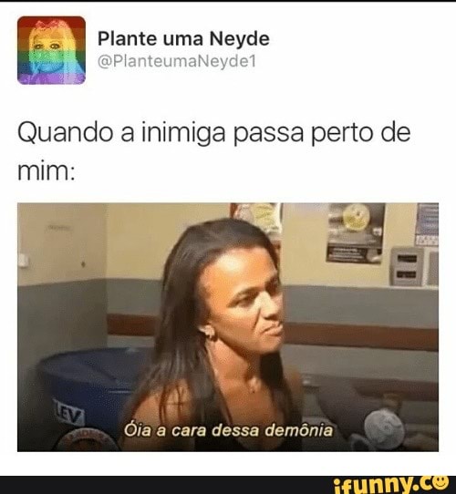 Quando a inimiga passa perto de
mim:
Oia a cara dessa demônia