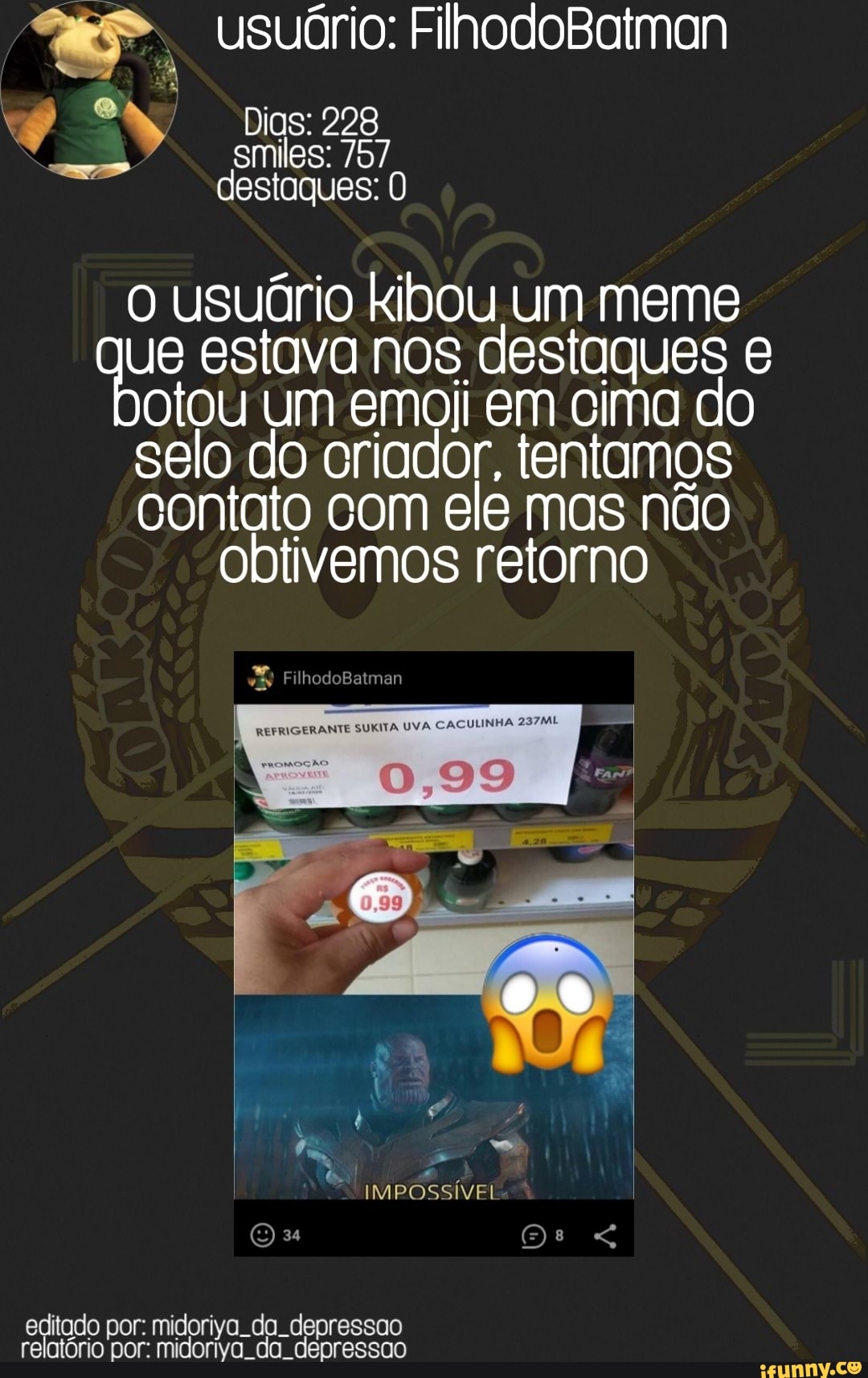 Dias: 228 destaques:
o usuário kibou um meme ue estava nos destaques e otou um emoji em cima do selo do criador, tentamos contato com ele mas não obtivemos retorno
editado por: midoriya. da. depressao relatório por: midoriva. da. depressao