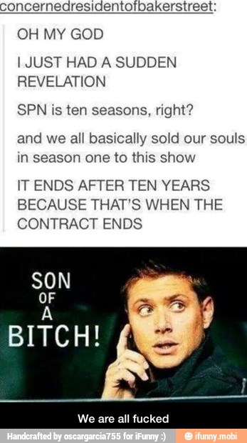 concernedresidentofbakerstreet.
OH MY GOD
I JUST HAD A SUDDEN
REVELATION
SPN is ten seasons, right?
and we all basically sold our souls
in season one to this show
IT ENDS AFTER TEN YEARS
BECAUSE THAT'S WHEN THE
CONTRACT ENDS
We are all fucked - We are all fucked