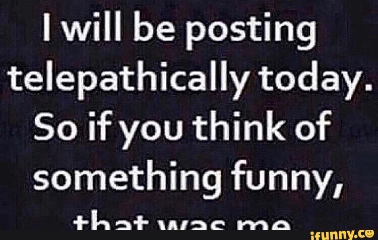 will be posting telepathically today.
So if you think of
something funny,
