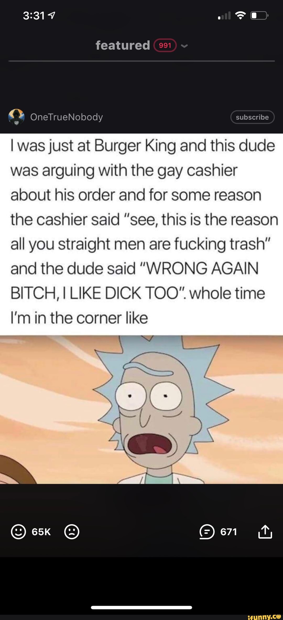 featured
subseribe
OneTrueNobody
I was just at Burger King and this dude was arguing with the gay cashier about his order and for some reason the cashier said "see, this is the reason all you straight men are fucking trash" and the dude said "WRONG AGAIN BITCH, I LIKE DICK TOO" whole time
I'm in the corner like