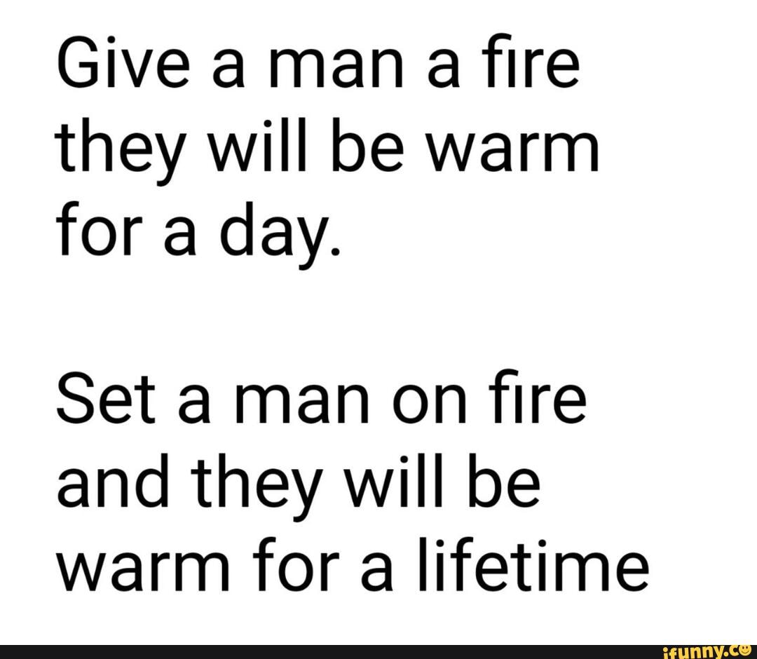 Give A Man A Fire They Will Be Warm For A Day Set A Man On Fire And