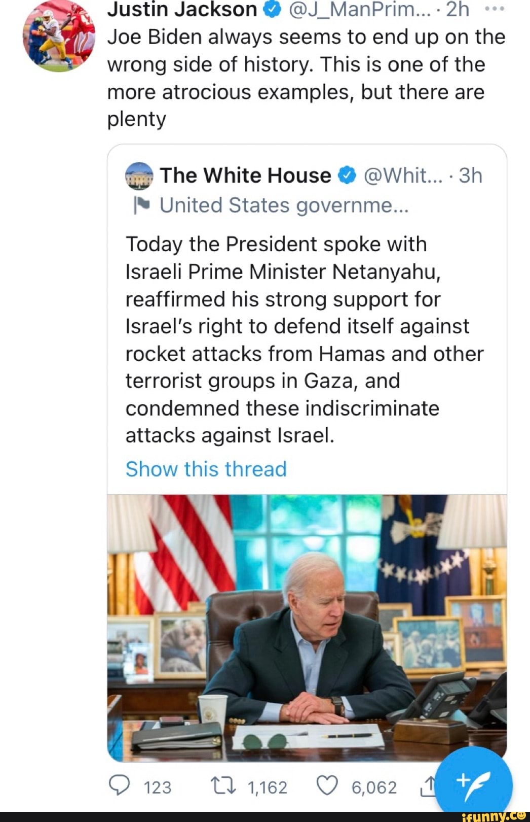Justin Jackson @ @J_ManPrim...-
Joe Biden always seems to end up on the wrong side of history. This is one of the
more atrocious examples, but there are plenty
The White House @ @Whit...
I* United States governme...
Today the President spoke with
Israeli Prime Minister Netanyahu, reaffirmed his strong support for
Israel's right to defend itself against rocket attacks from Hamas and other terrorist groups in Gaza, and condemned these indiscriminate attacks against Israel.
Show this thread
123 1162 6062