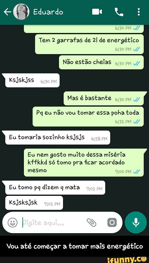 Tem 2 garrafas de 21 de energético
Pq eu não vou
tomar essa poha toda
Eu tomaria sozinho ksjsjs
Eu nem gosto muito dessa miséria
kffkkd só tomo pra ficar acordado
mesmo
Eu tomo pq dizem q mata
Vou até comegar a
tomar mais energético - Vou até começar a tomar mais energético