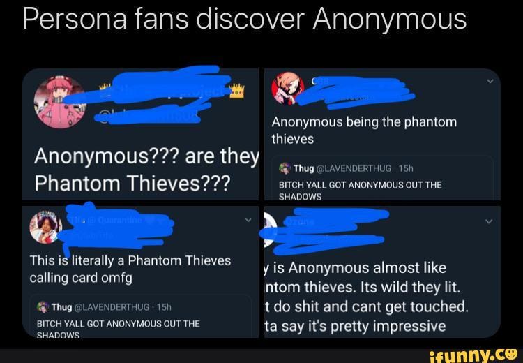 Persona fans discover Anonymous
Anonymous being the phantom
thieves
Anonymous??? are they
Phantom Thieves??? BITCH YALL GOT ANONYMOUS OUT THE
'SHADOWS
y is Anonymous almost like ntom thieves. Its wild they lit.
f@) Thug @LAVENDERTHUG tdo shit and cant get touched.
GOT ANONYMOUS OUT THE ta say it's pretty impressive