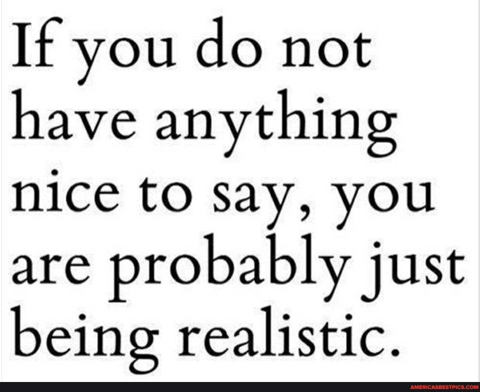If you do not have anything nice to say, you are probably just
being realistic.