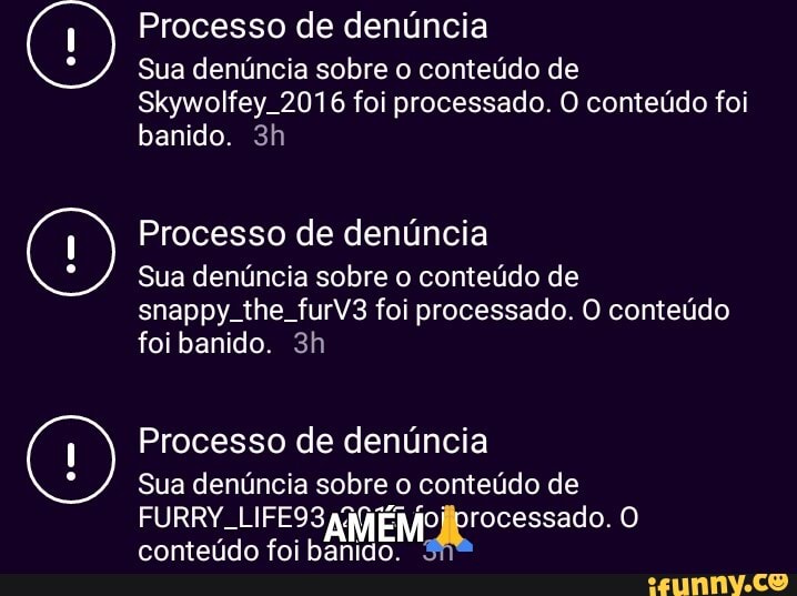 Processo de denúncia
Sua denúncia sobre o conteúdo de
Skywolfey. 2016 foi processado. O conteúdo foi banido.
Processo de denúncia
Sua denúncia sobre o conteúdo de snappy. the furV3 foi processado. O conteúdo foi banido.
Processo de denúncia
Sua denúncia sobre o conteúdo de
FURRY. LIFE93 conteúdo foi AM banido. nrocessado.
conteúdo foi banido.