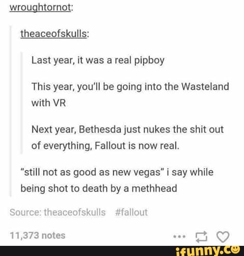 wroughtornot:
theaceofskulls:
Last year, it was a real pipboy
This year, you'll be going into the Wasteland
with VR
Next year, Bethesda just nukes the shit out
of everything, Fallout is now real.
"still not as good as new vegas" i say while
being shot to death by a methhead