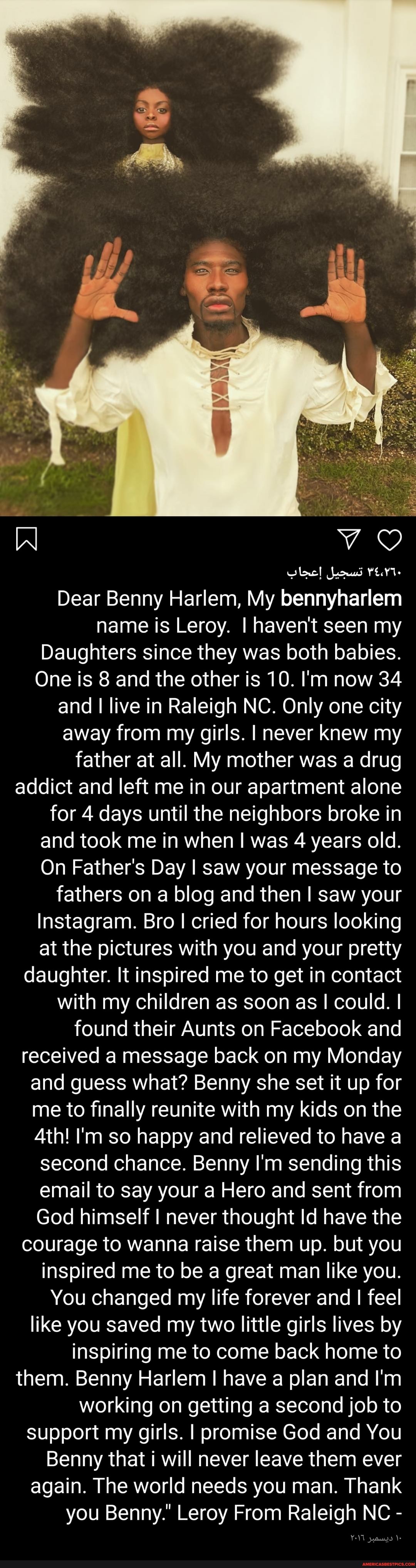 Dear Benny Harlem, My bennyharlem name is Leroy. I haven't seen my
Daughters since they was both babies.
One is 8 and the other is 10. I'm now 34 and I live in Raleigh NC. Only one city away from my girls. I never knew my father at all. My mother was a drug addict and left me in our apartment alone for 4 days until the neighbors broke in and took me in when I was 4 years old.
On Father's Day I saw your message to fathers on a blog and then saw your
Instagram. Bro I cried for hours looking at the pictures with you and your pretty daughter. It inspired me to get in contact with my children as soon as I could. I found their Aunts on Facebook and received a message back on my Monday and guess what? Benny she set it up for me to finally reunite with my kids on the
Ath! I'm so happy and relieved to have a second chance. Benny I'm sending this email to say your a Hero and sent from
God himself never thought Id have the courage to wanna raise them up. but you inspired me to be a great man like you.
You changed my life forever and I feel like you saved my two little girls lives by inspiring me to come back home to them. Benny Harlem have a plan and I'm working on getting a second job to support my girls. I promise God and You
Benny that i will never leave them ever again. The world needs you man. Thank you Benny." Leroy From Raleigh NC -