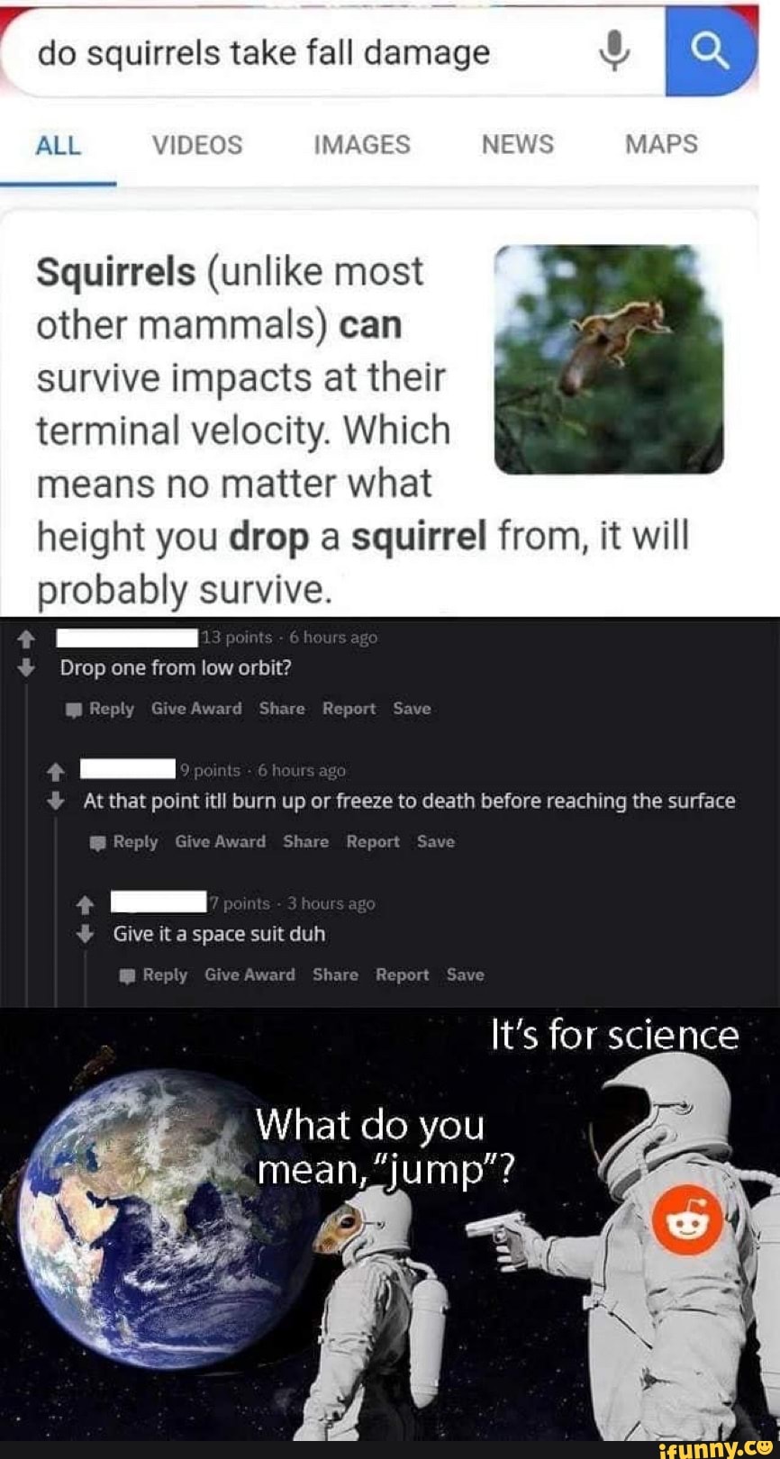 do squirrels take fall damage
Squirrels (unlike most
other mammals) can
survive impacts at their
terminal velocity. Which
means no matter what
height you drop a squirrel from, it will
probably survive. Atthat point itll burn up or freeze to death before reaching the surface
